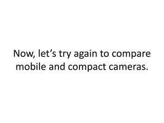 Now, let’s try again to compare
mobile and compact cameras.
 