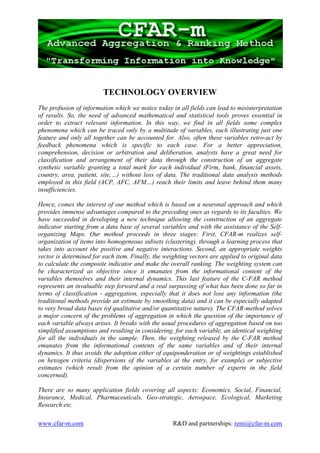 TECHNOLOGY OVERVIEW
The profusion of information which we notice today in all fields can lead to misinterpretation
of results. So, the need of advanced mathematical and statistical tools proves essential in
order to extract relevant information. In this way, we find in all fields some complex
phenomena which can be traced only by a multitude of variables, each illustrating just one
feature and only all together can be accounted for. Also, often these variables retro-act by
feedback phenomena which is specific to each case. For a better appreciation,
comprehension, decision or arbitration and deliberation, analysts have a great need for
classification and arrangement of their data through the construction of an aggregate
synthetic variable granting a total mark for each individual (Firm, bank, financial assets,
country, area, patient, site,…) without loss of data. The traditional data analysis methods
employed in this field (ACP, AFC, AFM…) reach their limits and leave behind them many
insufficiencies.

Hence, comes the interest of our method which is based on a neuronal approach and which
provides immense advantages compared to the preceding ones as regards to its faculties. We
have succeeded in developing a new technique allowing the construction of an aggregate
indicator starting from a data base of several variables and with the assistance of the Self-
organizing Maps. Our method proceeds in three stages: First, CFAR-m realizes self-
organization of items into homogeneous subsets (clustering), through a learning process that
takes into account the positive and negative interactions. Second, an appropriate weights
vector is determined for each item. Finally, the weighting vectors are applied to original data
to calculate the composite indicator and make the overall ranking. The weighting system can
be characterized as objective since it emanates from the informational content of the
variables themselves and their internal dynamics. This last feature of the C-FAR method
represents an invaluable step forward and a real surpassing of what has been done so far in
terms of classification - aggregation, especially that it does not lose any information (the
traditional methods provide an estimate by smoothing data) and it can be especially adapted
to very broad data bases (of qualitative and/or quantitative nature). The CFAR-method solves
a major concern of the problems of aggregation in which the question of the importance of
each variable always arises. It breaks with the usual procedures of aggregation based on too
simplified assumptions and resulting in considering, for each variable, an identical weighting
for all the individuals in the sample. Then, the weighting released by the C-FAR method
emanates from the informational contents of the same variables and of their internal
dynamics. It thus avoids the adoption either of equiponderation or of weightings established
on hexogen criteria (dispersions of the variables at the entry, for example) or subjective
estimates (which result from the opinion of a certain number of experts in the field
concerned).

There are so many application fields covering all aspects: Economics, Social, Financial,
Insurance, Medical, Pharmaceuticals, Geo-strategic, Aerospace, Ecological, Marketing
Research etc.

www.cfar-m.com                                      R&D and partnerships: remi@cfar-m.com
 