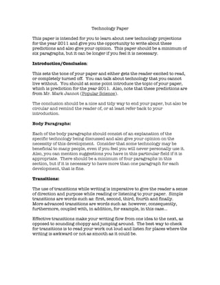 Technology Paper

This paper is intended for you to learn about new technology projections
for the year 2011 and give you the opportunity to write about these
predictions and also give your opinion. This paper should be a minimum of
six paragraphs, but it can be longer if you feel it is necessary.

Introduction/Conclusion:

This sets the tone of your paper and either gets the reader excited to read,
or completely turned off. You can talk about technology that you cannot
live without. You should at some point introduce the topic of your paper,
which is prediction for the year 2011. Also, note that these predictions are
from Mr. Mark Jannot (Popular Science).

The conclusion should be a nice and tidy way to end your paper, but also be
circular and remind the reader of, or at least refer back to your
introduction.

Body Paragraphs:

Each of the body paragraphs should consist of an explanation of the
specific technology being discussed and also give your opinion on the
necessity of this development. Consider that some technology may be
beneficial to many people, even if you feel you will never personally use it.
Also, you can mention suggestions you have in this particular field if it is
appropriate. There should be a minimum of four paragraphs in this
section, but if it is necessary to have more than one paragraph for each
development, that is fine.

Transitions:

The use of transitions while writing is imperative to give the reader a sense
of direction and purpose while reading or listening to your paper. Simple
transitions are words such as: first, second, third, fourth and finally.
More advanced transitions are words such as: however, consequently,
furthermore, coupled with, in addition, for example, in this case…

Effective transitions make your writing flow from one idea to the next, as
opposed to sounding choppy and jumping around. The best way to check
for transitions is to read your work out loud and listen for places where the
writing is awkward or not as smooth as it could be.
 