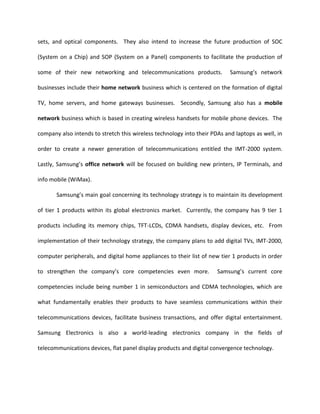 Regarding the six themes of success described in the Strategic Management of Technology and Innovation text, Samsung definitely fits into every one the business categories defining them as a successful organization.  Samsung is a highly business focused entity which creates large numbers of varying but yet closely related and even sometimes intertwining products.  They also place a high value on research and development, placing investment equaling to at least 9% of the company’s annual total sales revenue each year.  The company definitely sets consistent priorities for itself by setting the organizational theme of ‘digital convergence’ throughout all levels of the company.  This allows the overall company to stay focused on the strategic vision of the company and not to go off on tangents of creating unrelated products.  Samsung definitely has proved itself to be a highly adaptable company due to its strategy of molding itself as well as recreating itself along with new technology.  At the present moment, digital technology is the most recent invention which the company is basing itself on.  In the future, with the ongoing development of newer forms of technology, Samsung Electronics will most likely mold itself towards that technology also, making it a highly adaptable organization.  Samsung’s fundamental values of having an “a company is its people” philosophy as well as placing high values on input from all members of the company including outside contributors, show that the company strives to maintain successful organizational cohesion and good communication.  The company shows great demonstration in its activism in promoting entrepreneurial culture through its many innovative and creative partnerships with other outside businesses.  Also, Samsung Electronics being part of a huge conglomerate which consists of many other businesses involved in varying industries also displays an entrepreneurial culture within the organization.  Samsung definitely would be expected to be an entity which has a high sense of integrity attached to itself because their main motto, “contribution to society” definitely emanates that point.  Finally, top-management involvement within the innovation processes at Samsung seem to be a highly respected and a common occurrence evidenced by the CEO, Yoon-Woo Lee, who is highly knowledgeable about his products due to his qualifying attributes as an engineer.    