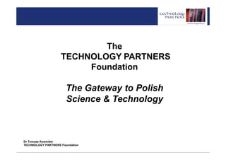 The
                    TECHNOLOGY PARTNERS
                         Foundation

                       The Gateway to Polish
                       Science & Technology



Dr Tomasz Kosmider
TECHNOLOGY PARTNERS Foundation
 