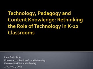 Technology, Pedagogy and Content Knowledge: Rethinking the Role of Technology in K-12 Classrooms Lara Ervin, M.A. Presented to San Jose State University Elementary Education Faculty January 24, 2011 