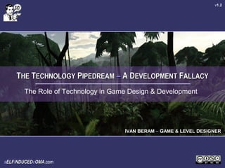 v1.2




    THE TECHNOLOGY PIPEDREAM – A DEVELOPMENT FALLACY
       The Role of Technology in Game Design & Development




                                    IVAN BERAM – GAME & LEVEL DESIGNER




sELFiNDUCEDcOMA.com
            OMA
 