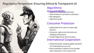 Algorithmic
Accountability
• Algorithmic Impact Assessments
• Data Protection and breach notification.
• Bias Mitigation
• Algorithm Audits
Consumer Protection
• Explainable AI for users to make right
decision.
• Consumer rights to be informed and
challenge AI decisions.
• Prohibit Algorithmic Discrimination
Regulatory Perspective: Ensuring Ethical & Transparent AI
International Cooperation
• Global Standards: Develop global standards
for AI development and use.
• Data Localization: Address Cross boarder
data movement in the context of AI
AI Generated Image: Adobe firefly
 