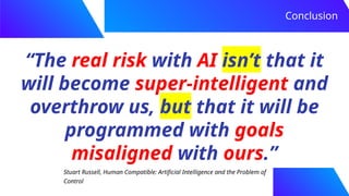 “The real risk with AI isn’t that it
will become super-intelligent and
overthrow us, but that it will be
programmed with goals
misaligned with ours.”
Conclusion
Stuart Russell, Human Compatible: Artificial Intelligence and the Problem of
Control
 
