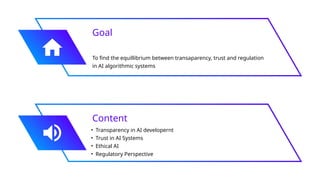 Goal
To find the equillibrium between transaparency, trust and regulation
in AI algorithmic systems
Content
• Transparency in AI developernt
• Trust in AI Systems
• Ethical AI
• Regulatory Perspective
 