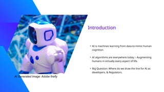 Introduction
• AI is machines learning from data to mimic human
cognition.
• AI algorithms are everywhere today :- Augmenting
humans in virtually every aspect of life.
• Big Question: Where do we draw the line for AI as
developers, & Regulators.
AI Generated Image: Adobe firefly
 