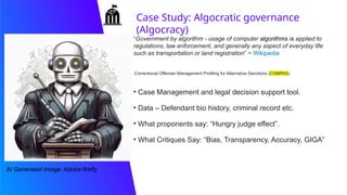 Case Study: Algocratic governance
(Algocracy)
• Case Management and legal decision support tool.
• Data – Defendant bio history, criminal record etc.
• What proponents say: “Hungry judge effect”.
• What Critiques Say: “Bias, Transparency, Accuracy, GIGA”
“Government by algorithm - usage of computer algorithms is applied to
regulations, law enforcement, and generally any aspect of everyday life
such as transportation or land registration” ~ Wikipedia
AI Generated Image: Adobe firefly
Correctional Offender Management Profiling for Alternative Sanctions (COMPAS).
 