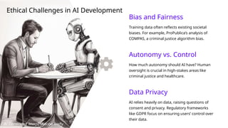 Autonomy vs. Control
How much autonomy should AI have? Human
oversight is crucial in high-stakes areas like
criminal justice and healthcare.
Data Privacy
AI relies heavily on data, raising questions of
consent and privacy. Regulatory frameworks
like GDPR focus on ensuring users’ control over
their data.
Bias and Fairness
Training data often reflects existing societal
biases. For example, ProPublica’s analysis of
COMPAS, a criminal justice algorithm bias.
Ethical Challenges in AI Development
AI Generated Image: Adobe firefly
 