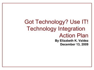 Got Technology? Use IT! Technology Integration  Action Plan By Elizabeth K. Valdez December 13, 2009 