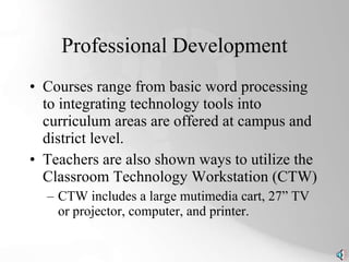 Professional Development Courses range from basic word processing to integrating technology tools into curriculum areas are offered at campus and district level. Teachers are also shown ways to utilize the Classroom Technology Workstation (CTW) CTW includes a large mutimedia cart, 27” TV or projector, computer, and printer. 