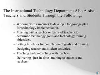 The Instructional Technology Department Also Assists Teachers and Students Through the Following: Working with campuses to develop a long-range plan for technology implementation. Meeting with a teacher or teams of teachers to determine technology goals and technology training objectives. Setting timelines for completion of goals and training. Designing teacher and student activities. Teaching and co-teaching with teachers.  Delivering “just-in-time” training to students and teachers. 