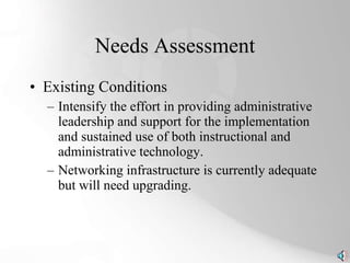 Needs Assessment Existing Conditions Intensify the effort in providing administrative leadership and support for the implementation and sustained use of both instructional and administrative technology. Networking infrastructure is currently adequate but will need upgrading. 