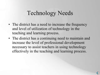 Technology Needs The district has a need to increase the frequency and level of utilization of technology in the teaching and learning process. The district has a continuing need to maintain and increase the level of professional development necessary to assist teachers in using technology effectively in the teaching and learning process. 