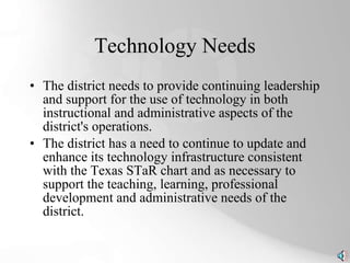 Technology Needs The district needs to provide continuing leadership and support for the use of technology in both instructional and administrative aspects of the district's operations. The district has a need to continue to update and enhance its technology infrastructure consistent with the Texas STaR chart and as necessary to support the teaching, learning, professional development and administrative needs of the district. 