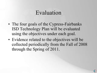 Evaluation The four goals of the Cypress-Fairbanks ISD Technology Plan will be evaluated using the objectives under each goal. Evidence related to the objectives will be collected periodically from the Fall of 2008 through the Spring of 2011. 