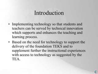 Introduction Implementing technology so that students and teachers can be served by technical innovation which supports and enhances the teaching and learning process. Based on the need for technology to support the delivery of the foundation TEKS and to supplement further the instructional experiences with access to technology as suggested by the TEA. 