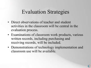 Evaluation Strategies Direct observations of teacher and student activities in the classroom will be central in the evaluation process.  Examinations of classroom work products, various written records, including purchasing and receiving records, will be included.  Demonstrations of technology implementation and classroom use will be available. 