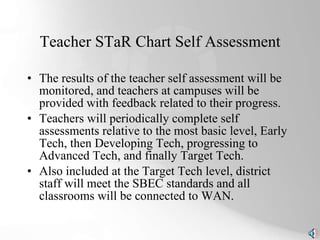 Teacher STaR Chart Self Assessment The results of the teacher self assessment will be monitored, and teachers at campuses will be provided with feedback related to their progress.  Teachers will periodically complete self assessments relative to the most basic level, Early Tech, then Developing Tech, progressing to Advanced Tech, and finally Target Tech.  Also included at the Target Tech level, district staff will meet the SBEC standards and all classrooms will be connected to WAN. 