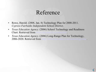 Reference Rowe, Harold. (2008, Jan. 8) Technology Plan for 2008-2011.  Cypress-Fairbanks Independent School District . Texas Education Agency . (2006) School Technology and Readiness Chart. Retrieved from  www.tea.state.tx.us/starchart . Texas Education Agency . (2006) Long-Range Plan for Technology, 2006-2020. Retrieved from  http://www.tea.state.tx.us/technology/etac . 