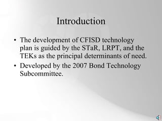 Introduction The development of CFISD technology plan is guided by the STaR, LRPT, and the TEKs as the principal determinants of need. Developed by the 2007 Bond Technology Subcommittee. 
