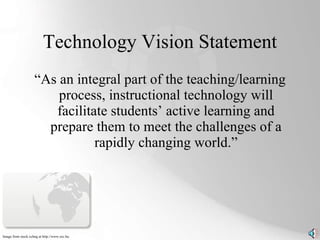 Technology Vision Statement “As an integral part of the teaching/learning process, instructional technology will facilitate students’ active learning and prepare them to meet the challenges of a rapidly changing world.” Image from stock.xchng at http://www.sxc.hu. 