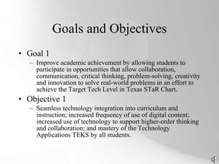 Goals and Objectives Goal 1 Improve academic achievement by allowing students to participate in opportunities that allow collaboration, communication, critical thinking, problem-solving, creativity and innovation to solve real-world problems in an effort to achieve the Target Tech Level in Texas STaR Chart. Objective 1 Seamless technology integration into curriculum and instruction; increased frequency of use of digital content; increased use of technology to support higher-order thinking and collaboration; and mastery of the Technology Applications TEKS by all students. 