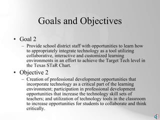 Goals and Objectives Goal 2 Provide school district staff with opportunities to learn how to appropriately integrate technology as a tool utilizing collaborative, interactive and customized learning environments in an effort to achieve the Target Tech level in the Texas STaR Chart. Objective 2 Creation of professional development opportunities that incorporate technology as a critical part of the learning environment; participation in professional development opportunities that increase the technology skill sets of teachers; and utilization of technology tools in the classroom to increase opportunities for students to collaborate and think critically. 