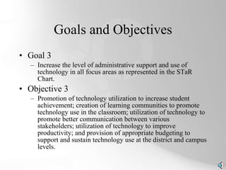 Goals and Objectives Goal 3 Increase the level of administrative support and use of technology in all focus areas as represented in the STaR Chart. Objective 3 Promotion of technology utilization to increase student achievement; creation of learning communities to promote technology use in the classroom; utilization of technology to promote better communication between various stakeholders; utilization of technology to improve productivity; and provision of appropriate budgeting to support and sustain technology use at the district and campus levels. 