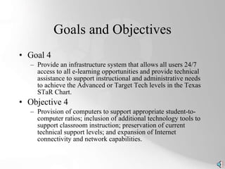 Goals and Objectives Goal 4 Provide an infrastructure system that allows all users 24/7 access to all e-learning opportunities and provide technical assistance to support instructional and administrative needs to achieve the Advanced or Target Tech levels in the Texas STaR Chart. Objective 4 Provision of computers to support appropriate student-to-computer ratios; inclusion of additional technology tools to support classroom instruction; preservation of current technical support levels; and expansion of Internet connectivity and network capabilities. 