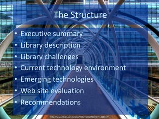 The Structure
•   Executive summary
•   Library description
•   Library challenges
•   Current technology environment
•   Emerging technologies
•   Web site evaluation
•   Recommendations
            http://www.flickr.com/photos/99771506@N00/5791228117/
 