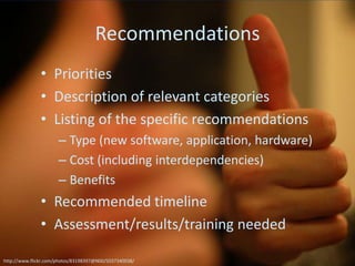 Recommendations
               • Priorities
               • Description of relevant categories
               • Listing of the specific recommendations
                      – Type (new software, application, hardware)
                      – Cost (including interdependencies)
                      – Benefits
               • Recommended timeline
               • Assessment/results/training needed

http://www.flickr.com/photos/83198397@N00/5037340038/
 