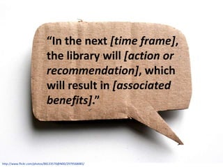 “In the next [time frame],
                            the library will [action or
                            recommendation], which
                            will result in [associated
                            benefits].”



http://www.flickr.com/photos/88133570@N00/2979568085/
 