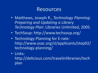 Resources
• Matthews, Joseph R., Technology Planning:
  Preparing and Updating a Library
  Technology Plan: Libraries Unlimited, 2005.
• TechSoup: http://www.techsoup.org/
• Technology Planning for E-rate:
  http://www.usac.org/sl/applicants/step02/
  technology-planning/
• Links:
  http://delicious.com/travelinlibrarian/tech
  plan
 