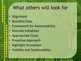 What others will look for
• Alignment
• Business Case
• Framework for Accountability
• Discrete Initiatives
• Appropriate Costs
• Proactive Approach
• Highlight Innovation
• Viability and Sustainability
 