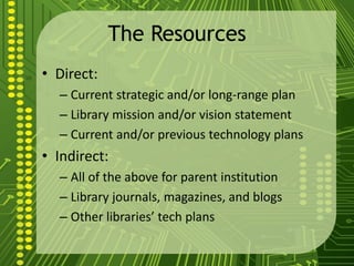 The Resources
• Direct:
– Current strategic and/or long-range plan
– Library mission and/or vision statement
– Current and/or previous technology plans
• Indirect:
– All of the above for parent institution
– Library journals, magazines, and blogs
– Other libraries’ tech plans
 
