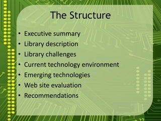 The Structure
• Executive summary
• Library description
• Library challenges
• Current technology environment
• Emerging technologies
• Web site evaluation
• Recommendations
 