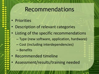 Recommendations
• Priorities
• Description of relevant categories
• Listing of the specific recommendations
– Type (new software, application, hardware)
– Cost (including interdependencies)
– Benefits
• Recommended timeline
• Assessment/results/training needed
 