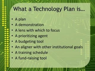 What a Technology Plan is…
• A plan
• A demonstration
• A lens with which to focus
• A prioritizing agent
• A budgeting tool
• An aligner with other institutional goals
• A training schedule
• A fund-raising tool
 