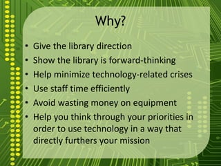 Why?
• Give the library direction
• Show the library is forward-thinking
• Help minimize technology-related crises
• Use staff time efficiently
• Avoid wasting money on equipment
• Help you think through your priorities in
order to use technology in a way that
directly furthers your mission
 