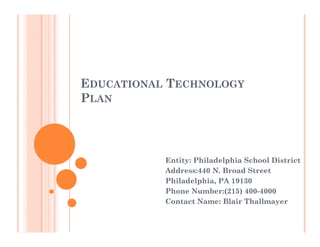 EDUCATIONAL TECHNOLOGY
PLAN




           Entity: Philadelphia School District
           Address:440 N Broad Street
                        N.
           Philadelphia, PA 19130
           Phone Number:(215) 400-4000
           Contact Name: Blair Thallmayer
 