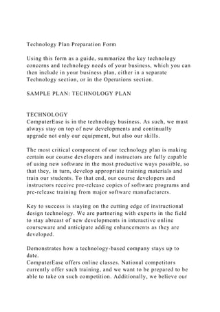Technology Plan Preparation Form
Using this form as a guide, summarize the key technology
concerns and technology needs of your business, which you can
then include in your business plan, either in a separate
Technology section, or in the Operations section.
SAMPLE PLAN: TECHNOLOGY PLAN
TECHNOLOGY
ComputerEase is in the technology business. As such, we must
always stay on top of new developments and continually
upgrade not only our equipment, but also our skills.
The most critical component of our technology plan is making
certain our course developers and instructors are fully capable
of using new software in the most productive ways possible, so
that they, in turn, develop appropriate training materials and
train our students. To that end, our course developers and
instructors receive pre-release copies of software programs and
pre-release training from major software manufacturers.
Key to success is staying on the cutting edge of instructional
design technology. We are partnering with experts in the field
to stay abreast of new developments in interactive online
courseware and anticipate adding enhancements as they are
developed.
Demonstrates how a technology-based company stays up to
date.
ComputerEase offers online classes. National competitors
currently offer such training, and we want to be prepared to be
able to take on such competition. Additionally, we believe our
 