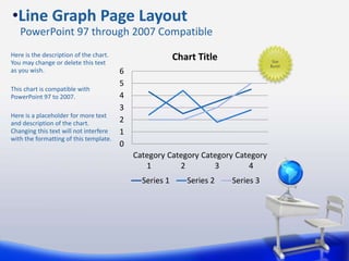 0
1
2
3
4
5
6
Category
1
Category
2
Category
3
Category
4
Chart Title
Series 1 Series 2 Series 3
Here is the description of the chart.
You may change or delete this text
as you wish.
This chart is compatible with
PowerPoint 97 to 2007.
Here is a placeholder for more text
and description of the chart.
Changing this text will not interfere
with the formatting of this template.
•Line Graph Page Layout
PowerPoint 97 through 2007 Compatible
Star
Burst!
 