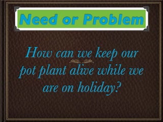 Need or Problem

 How can we keep our
pot plant alive while we
     are on holiday?
 