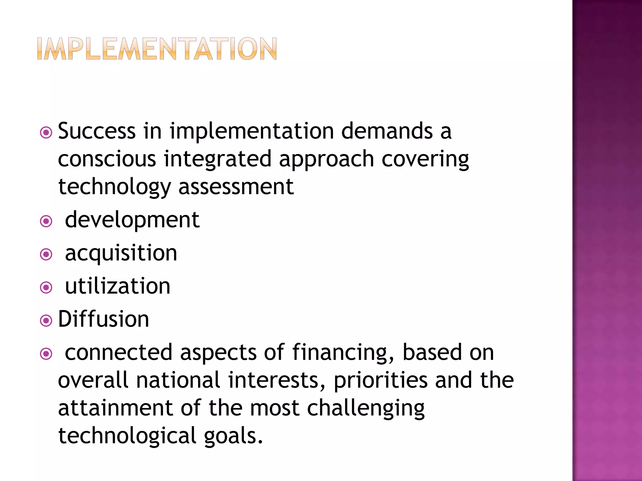  Success  in implementation demands a
  conscious integrated approach covering
  technology assessment
 development
 acquisition
 utilization
 Diffusion
 connected aspects of financing, based on
  overall national interests, priorities and the
  attainment of the most challenging
  technological goals.
 
