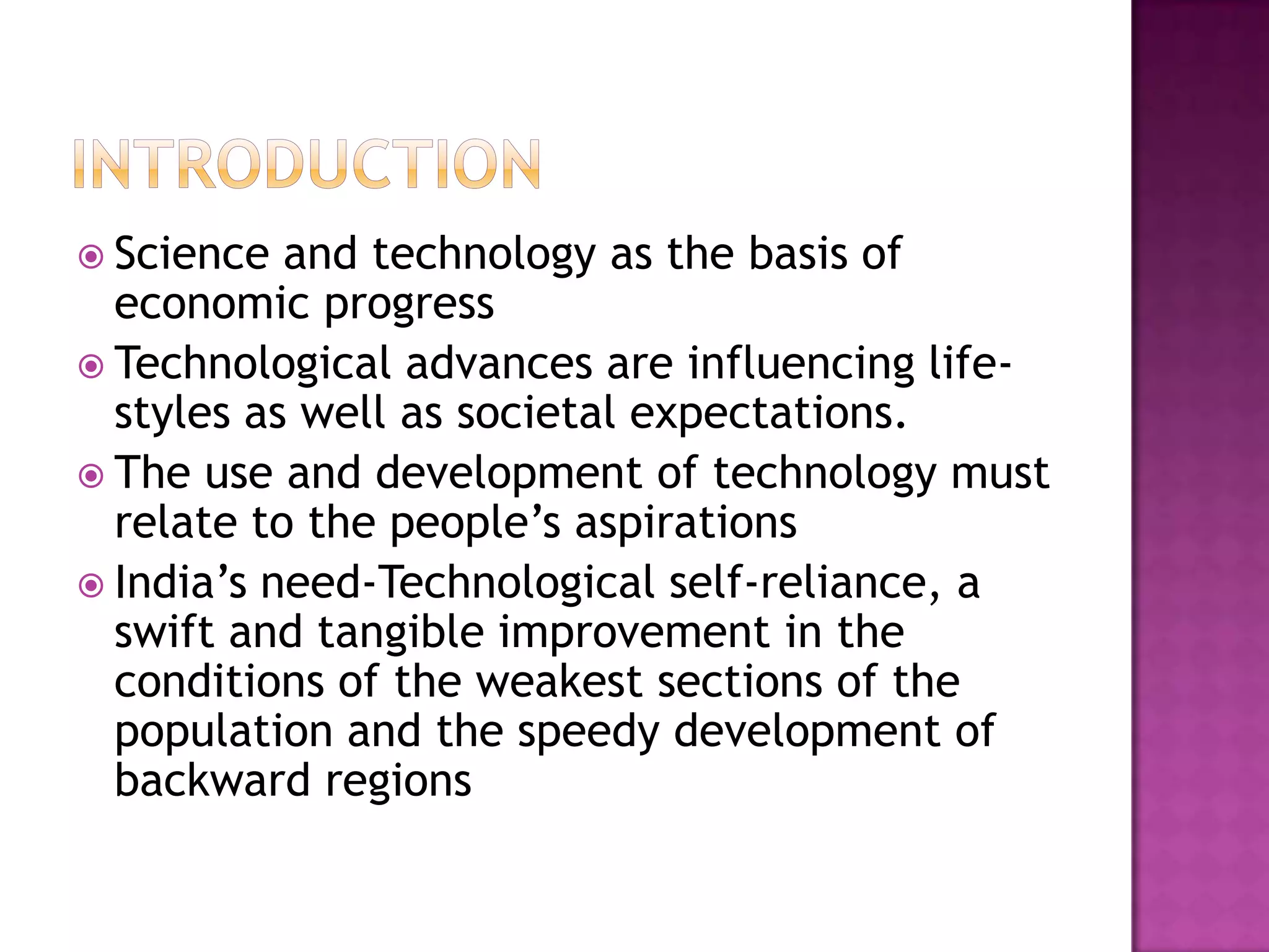  Science  and technology as the basis of
  economic progress
 Technological advances are influencing life-
  styles as well as societal expectations.
 The use and development of technology must
  relate to the people’s aspirations
 India’s need-Technological self-reliance, a
  swift and tangible improvement in the
  conditions of the weakest sections of the
  population and the speedy development of
  backward regions
 