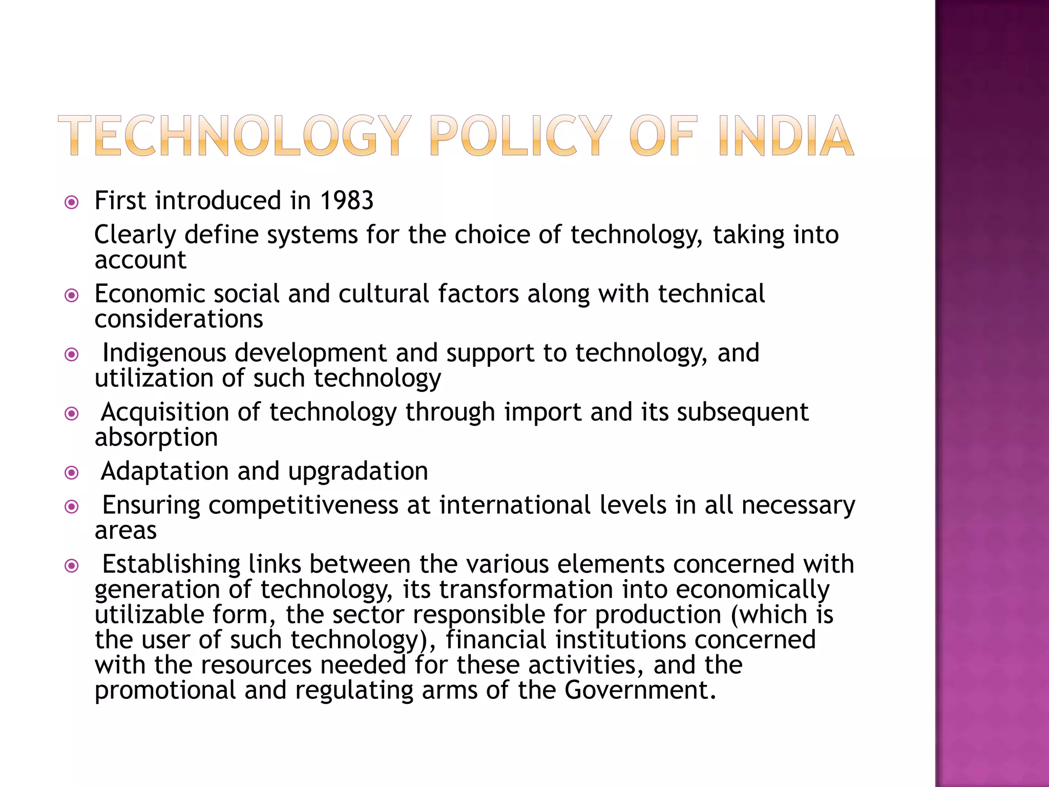    First introduced in 1983
    Clearly define systems for the choice of technology, taking into
    account
   Economic social and cultural factors along with technical
    considerations
    Indigenous development and support to technology, and
    utilization of such technology
    Acquisition of technology through import and its subsequent
    absorption
    Adaptation and upgradation
    Ensuring competitiveness at international levels in all necessary
    areas
    Establishing links between the various elements concerned with
    generation of technology, its transformation into economically
    utilizable form, the sector responsible for production (which is
    the user of such technology), financial institutions concerned
    with the resources needed for these activities, and the
    promotional and regulating arms of the Government.
 