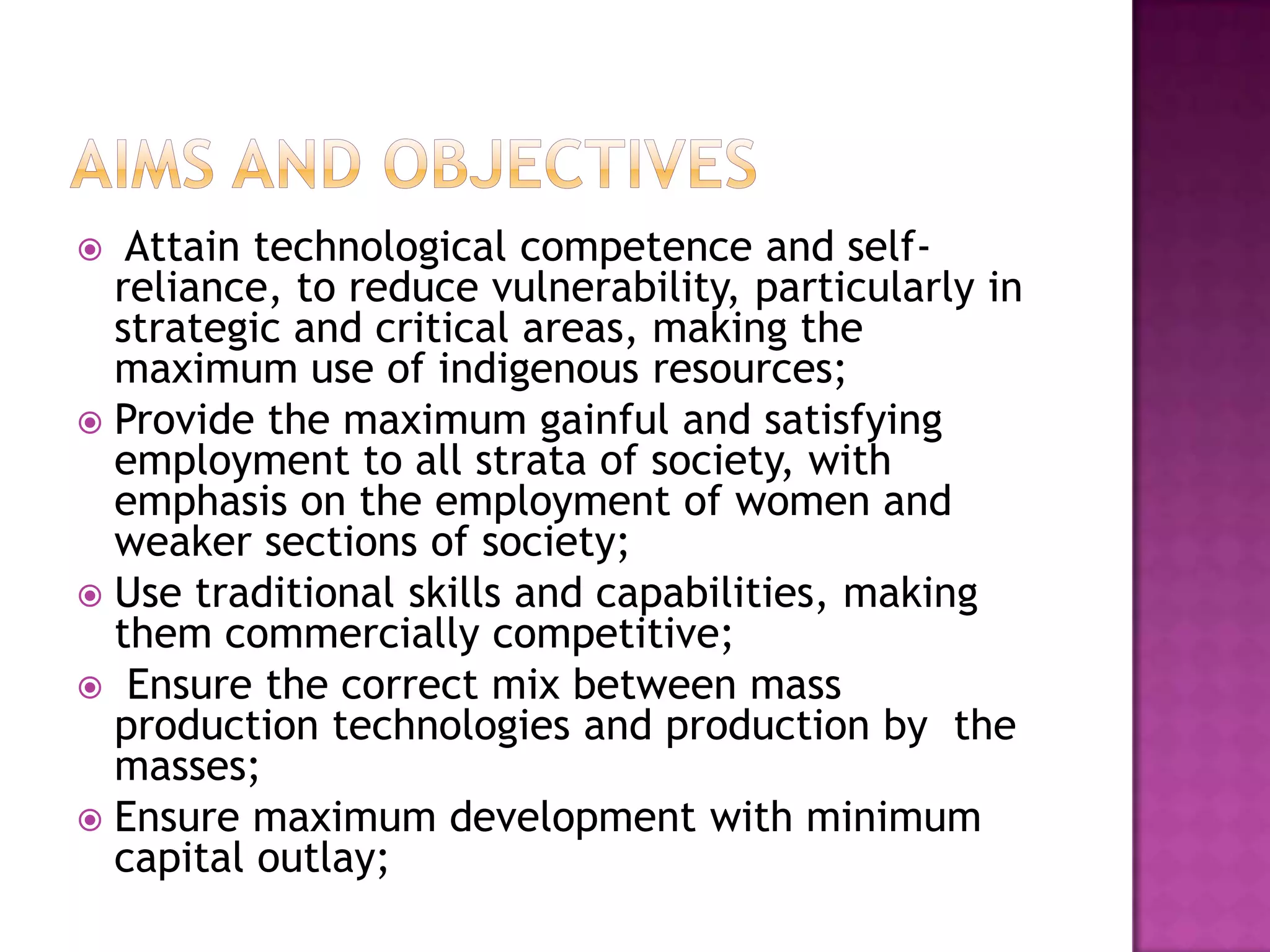   Attain technological competence and self-
  reliance, to reduce vulnerability, particularly in
  strategic and critical areas, making the
  maximum use of indigenous resources;
 Provide the maximum gainful and satisfying
  employment to all strata of society, with
  emphasis on the employment of women and
  weaker sections of society;
 Use traditional skills and capabilities, making
  them commercially competitive;
 Ensure the correct mix between mass
  production technologies and production by the
  masses;
 Ensure maximum development with minimum
  capital outlay;
 