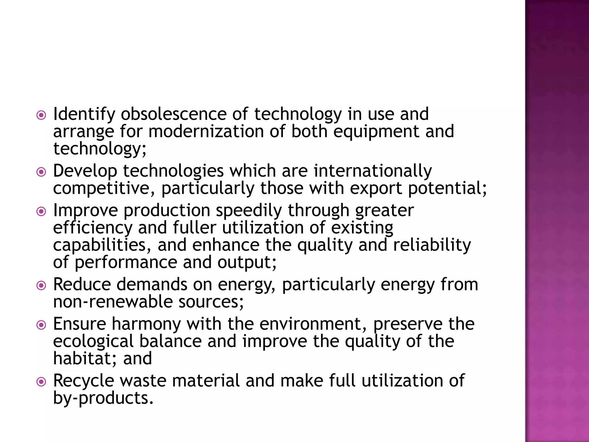    Identify obsolescence of technology in use and
    arrange for modernization of both equipment and
    technology;
   Develop technologies which are internationally
    competitive, particularly those with export potential;
   Improve production speedily through greater
    efficiency and fuller utilization of existing
    capabilities, and enhance the quality and reliability
    of performance and output;
   Reduce demands on energy, particularly energy from
    non-renewable sources;
   Ensure harmony with the environment, preserve the
    ecological balance and improve the quality of the
    habitat; and
   Recycle waste material and make full utilization of
    by-products.
 