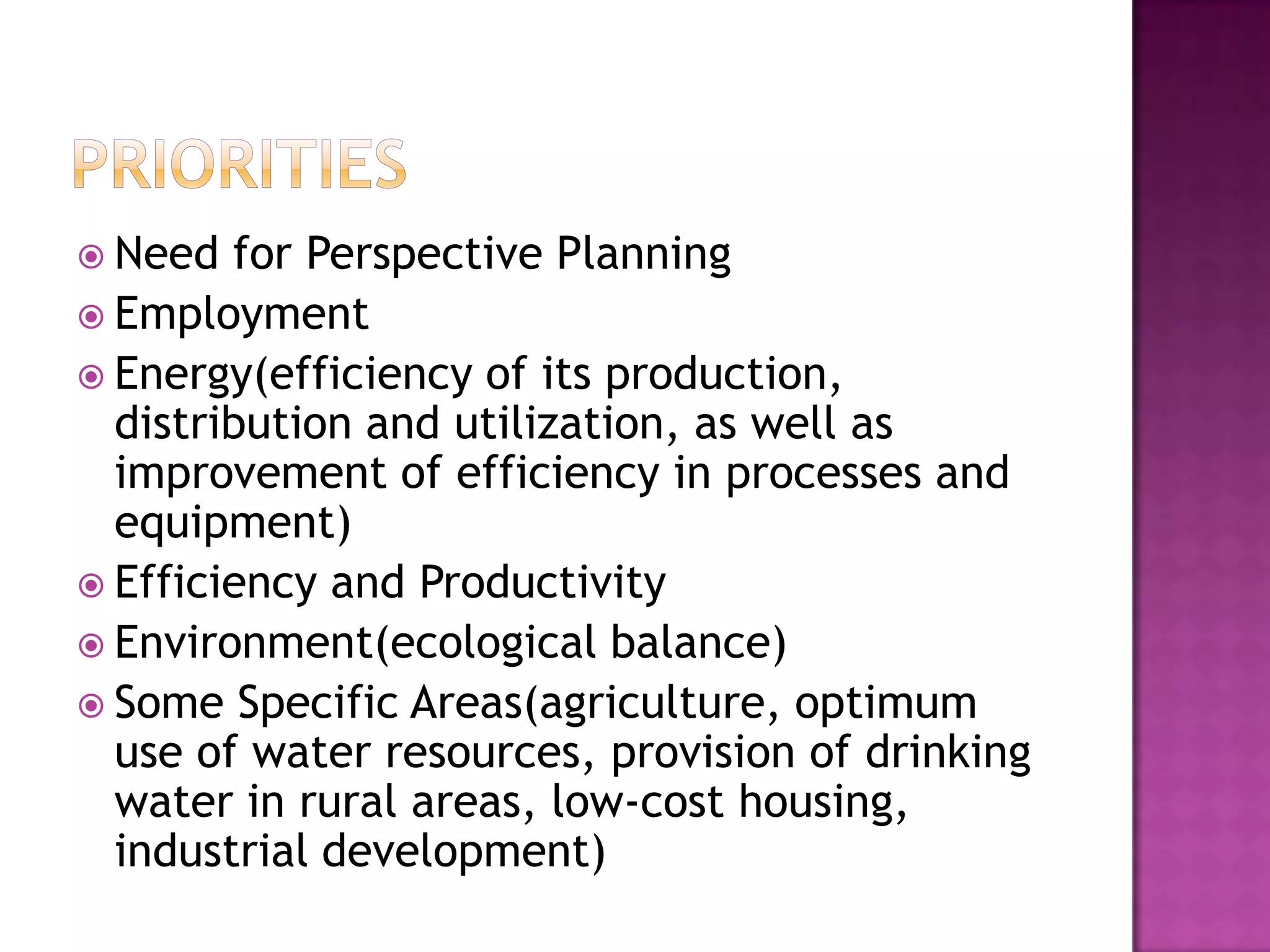  Need  for Perspective Planning
 Employment
 Energy(efficiency of its production,
  distribution and utilization, as well as
  improvement of efficiency in processes and
  equipment)
 Efficiency and Productivity
 Environment(ecological balance)
 Some Specific Areas(agriculture, optimum
  use of water resources, provision of drinking
  water in rural areas, low-cost housing,
  industrial development)
 